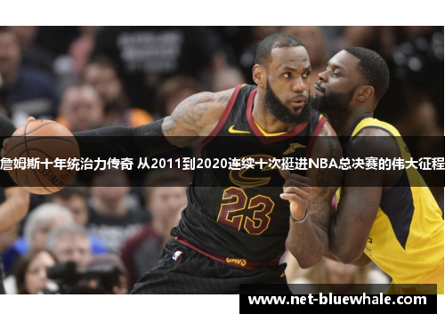 詹姆斯十年统治力传奇 从2011到2020连续十次挺进NBA总决赛的伟大征程