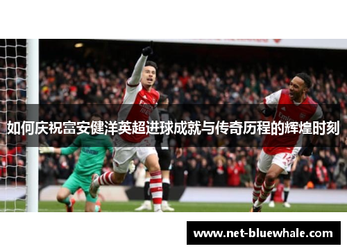 如何庆祝富安健洋英超进球成就与传奇历程的辉煌时刻