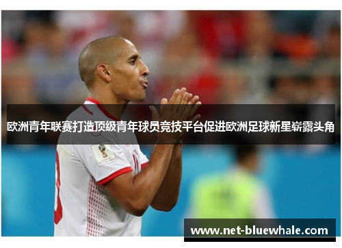 欧洲青年联赛打造顶级青年球员竞技平台促进欧洲足球新星崭露头角