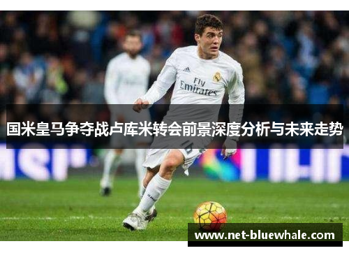 国米皇马争夺战卢库米转会前景深度分析与未来走势