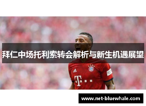 拜仁中场托利索转会解析与新生机遇展望