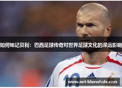 如何铭记贝利：巴西足球传奇对世界足球文化的深远影响