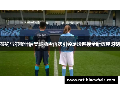 签约马尔穆什后曼城能否再次引领足坛迎接全新辉煌时刻