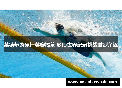 莱德基游泳精英赛揭幕 多项世界纪录挑战激烈角逐