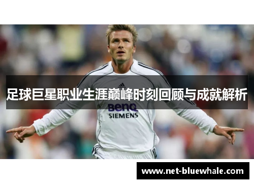 足球巨星职业生涯巅峰时刻回顾与成就解析