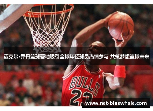 迈克尔·乔丹篮球营地吸引全球年轻球员热情参与 共筑梦想篮球未来